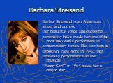 Barbara Streisand. Barbra Streisand is an American singer and actress. Her beautiful voice and outgoing personality have made her one of the most successful performers in contemporary times. She was born in Brooklyn, New York in 1942. Her Broadway performance in the musical “Funny Girl” in 1964 made