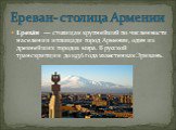 Ерева́н  — столица и крупнейший по численности населения и площади город Армении, один из древнейших городов мира. В русской транскрипции до 1936 года известен как Эривань. Ереван- столица Армении