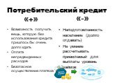 Потребительский кредит. «+». Возможность получить вещь, которую без использования кредита пришлось бы очень долго ждать Оплата непредвиденных расходов Безопасное осуществление платежа. «-». Неподготовленность население (долго отдавать) Не умение рассчитывать приемлемый для выплаты уровень займов