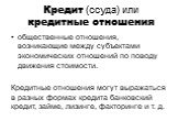 Кредит (ссуда) или кредитные отношения. общественные отношения, возникающие между субъектами экономических отношений по поводу движения стоимости. Кредитные отношения могут выражаться в разных формах кредита банковский кредит, займе, лизинге, факторинге и т. д.