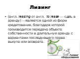 Лизинг. (англ. leasing от англ.  to lease — сдать в аренду) —является одной из форм кредитования, благодаря которой производится передача объекта собственности в длительную аренду с вариантами последующего права выкупа или возврата.