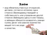 Заём. вид обязательственных отношений, договор, согласно которому одна сторона (Заимодавец) передаёт в собственность или управление другой стороне (Заёмщику) деньги или товары, а заёмщик обязуется возвратить равную сумму денег или равное количество вещей того же рода и качества.