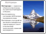 Маттерхорн. Ма́ттерхорн  — вершина в Пеннинских Альпах, на границе Швейцарии и Италии.  Высота вершины составляет 4478 метров над уровнем моря. Маттерхорн стал одной из последних покорённых горных вершин Альп в силу высокой технической сложности восхождения