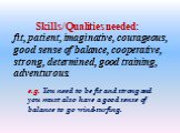 Skills/Qualities needed: fit, patient, imaginative, courageous, good sense of balance, cooperative, strong, determined, good training, adventurous. e.g. You need to be fit and strong and you must also have a good sense of balance to go wind-surfing.