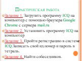 Практическая работа. Задание 1. Загрузить программу ICQ на компьютер с помощью браузера Google Chrome c сервера mail.ru Задание 2. Установить программу ICQ на компьютер Задание 3. Пройти регистрацию в системе ICQ.Записать свой ид.номер и пароль в тетрадь. Задание 4. Найти собеседников.