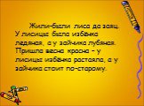 Жили-были лиса да заяц. У лисицы была избёнка ледяная, а у зайчика лубяная. Пришла весна красна – у лисицы избёнка растаяла, а у зайчика стоит по-старому.