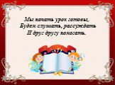 Мы начать урок готовы, Будем слушать, рассуждать И друг другу помогать.