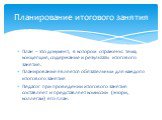 План – это документ, в котором отражены: тема, концепция, содержание и результаты итогового занятия. Планирование является обязательным для каждого итогового занятия Педагог при проведении итогового занятия составляет и представляет комиссии (жюри, коллегам) его план. Планирование итогового занятия