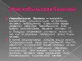 «Чернобыльская болезнь». «Чернобыльская болезнь» — вызывается воздействием радионуклидов на организм человека, выброшенных в результате взрыва четвёртого реактора Чернобыльской АЭС. Выброс радиоактивных веществ составил 77 кг. Площадь загрязнения составила около 160 тыс. км2, от радиации пострадало 