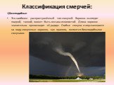 Классификация смерчей: 1)Бичеподобные Это наиболее распространённый тип смерчей. Воронка выглядит гладкой, тонкой, может быть весьма извилистой. Длина воронки значительно превосходит её радиус. Слабые смерчи и опускающиеся на воду смерчевые воронки, как правило, являются бичеподобными смерчами.