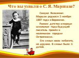 Что вы узнали о С. Я. Маршаке? Самуил Яковлевич Маршак родился 3 ноября 1887 года в Воронеже. Раннее детство и первые школьные годы будущий писатель провёл в маленьком городке Острогожске. Его семья жила небогато, но дружно. В семье было 6 детей.