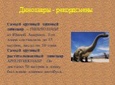 Динозавры - рекордсмены. Самый крупный хищный динозавр – ГИГАНТОЗАВР из Южной Америки. Его длина составляла до 15 метров, весил он 10 тонн. Самый крупный растительноядный динозавр АРГЕНТИНОЗАВР. Он достигал 50 метров в длину, был вдвое длиннее автобуса.