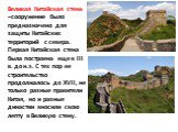 Великая Китайская стена –сооружение было предназначено для защиты Китайских территорий с севера. Первая Китайская стена была построена еще в III в. до н.э. С тех пор ее строительство продолжалось до XVII, не только разные правители Китая, но и разные династии вносили свою лепту в Великую стену.