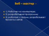 Веб – мастер -. 1) Работает на компьютере; 2) разрабатывает программы; 3) работает с сетями, разрабатывает проекты сайтов