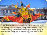 Today Shrovetide tradition is not as strong, but still the holiday is still bright, noisy and cheerful. The celebration of Shrovetide encourages wake up after hibernation ready for a new spring, and thus a new life.
