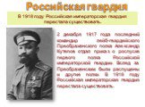 В 1918 году Российская императорская гвардия перестала существовать. 2 декабря 1917 года последний командир лейб-гвардейского Преображенского полка Александр Кутепов отдал приказ о роспуске первого полка Российской императорской гвардии. Вслед за Преображенским были распущены и другие полки. В 1918 