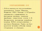 УПРАЖНЕНИЕ 219. 1. В Осло вышли на лёд сильнейшие конькобежцы Дании, Швеции, Норвегии, США, Канады. 2. В Гренобле закончились соревнования по фигурному катанию, лыжному двоеборью, скоростному спуску. 3. В Воскресенске московская хоккейная команда ЦСКА сыграла вничью с местным «Химиком». Таким же был