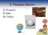 2. Модель Земли…. А) Планета Б) Шар В) Глобус
