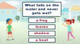 What falls on the water and never gets wet? shadow leaves a frog a boat