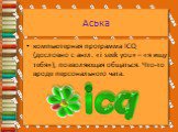 Аська. компьютерная программа ICQ (дословно с англ. «i seek you» – «я ищу тебя»), позволяющая общаться. Что-то вроде персонального чата.