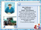 Моя бабушка – Малькова Лидия Николаевна много лет работает в школе. Она учитель начальных классов. Моя бабушка учит детей писать, читать, считать. Это очень ответственная, интересная и важная профессия. Я хочу быть учителем!