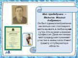 Мой прадедушка – Мальков Михаил Андреевич. Он был одним электриком на несколько сел, поэтому его могли вызвать в любое время суток. Это нужная и важная профессия. Даже на пенсии мой прадедушка принимал участие в жизни села. Имеет грамоту от губернатора области.