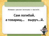 Сам погибай, а товарищ… выруч…й. Напиши красиво поговорку о дружбе.