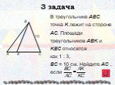 В треугольнике ABC точка K лежит на стороне АС. Площади треугольников АВK и KВС относятся как 1 : 3, ВС = 10 см. Найдите AC , если. 3 задача