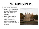 The Tower of London. The heart of London is the City. The City is famous for its oldest part, the Tower of London. Many years ago it was a fortress, a Royal Palace, a prison and even a Royal Zoo. Now it is a museum.