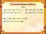 Коллективная работа. № 1. 36 : ( 4 + 2 ) + 5 * 7 = 92 + ( 9 - 4 ) * 2 - 24 = 81 : 9 - ( 4 + 3 ) * 7 = 12 : ( 8 - 5 ) + 3 * 10 = 46 : ( 20 - 18 ) + 5 * 3 + 22 = 64 : 8 - 15 - 2 * 4 + 20 =