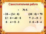 № 5. 18 – (24 : 6) (36 : 6) + 70 12 : 6 + 40 : 8 7 ∙ 3 – 9 ∙ 2 6 ∙ 4 + 8 ∙ 3 5 ∙ 6 – 8 ∙ 4