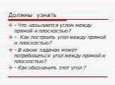 Должны узнать. - Что называется углом между прямой и плоскостью? - Как построить угол между прямой и плоскостью? - В каких задачах может потребоваться угол между прямой и плоскостью? - Как обозначить этот угол ?