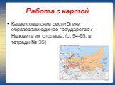 Работа с картой. Какие советские республики образовали единое государство? Назовите их столицы. (с. 94-95, в тетради № 35)