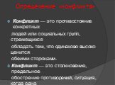 Определение «конфликта». Конфликт — это противостояние конкретных людей или социальных групп, стремящихся обладать тем, что одинаково высоко ценится обеими сторонами. Конфликт — это столкновение, предельное обострение противоречий, ситуация, когда одна сторона противостоит другой. Конфликтология — с