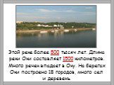 Этой реке более 500 тысяч лет. Длина реки Оки составляет 1500 километров. Много речек впадает в Оку. На берегах Оки построено 18 городов, много сел и деревень.