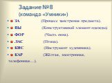 Задание №8 (команда «Умники»). ◘ ЗА _ _ _ _ _   (Процесс заострения предмета). ◘ ВЫ _ _ _ _ _  (Конструктивный элемент одежды). ◘ ФОР _ _ _ _ _  (Часть окна). ◘ ЛАС _ _ _ _ _  (Птица). ◘ КИС _ _ _ _ _  (Инструмент художника). ◘ КАР _ _ _ _ _  (Жёлтая, электронная, телефонная...).