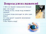 Вопросы для исследователей. 1.Чего на земной поверхности больше: суши или воды? 2.Знаете ли вы, какую воду называют пресной? 3.Сколько воды расходует за сутки одна семья? 4.К чему может привести загрязнение водоёмов? 5.Как беречь воду?