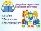 Для работы в проекте мы разделимся на группы: 1.Знайки 2.Почемучки 3.Исследователи