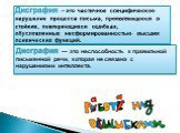 Дисграфия — это неспособность к правильной письменной речи, которая не связана с нарушениями интеллекта. Дисграфия – это частичное специфическое нарушение процесса письма, проявляющееся в стойких, повторяющихся ошибках, обусловленных несформированностью высших психических функций.