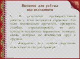 6. В результате предварительной работы у тебя получился черновик. Его надо внимательно прочитать, проверить ошибки, отредактировать, то есть поискать неудачные выражения, повторы, слова, которые не сочетаются друг с другом. 7.	Аккуратно, без ошибок перепиши изложение и ещё раз проверь.