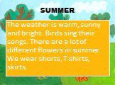 SUMMER. The weather is warm, sunny and bright. Birds sing their songs. There are a lot of different flowers in summer. We wear shorts, T-shirts, skirts.