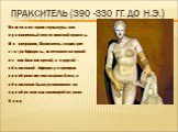 Пракситель (390 -330 гг. до н.э.). Вошел в историю скульптуры как вдохновенный певец женской красоты. По преданию, Пракситель создал две статуи Афродиты, запечатлев на одной из них богиню одетой, а в другой — обнаженной. Афродиту в одеждах приобрели жители острова Коса, а обнаженная была установлена