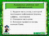 Алгоритм работы над орфограммой. 1. Выдели часть слова, в которой пропущена орфограмма (корень, суффикс, окончание). 2. Определи часть речи. 3. Вспомни правило и вставь нужную букву.