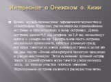 Интересное о Онежском о. Кижи. Кижи, музей-заповедник деревянного зодчества и этнографии Карелии, расположен на одноимённом острове и прилегающих к нему островах. Длина острова около 5,5 км, ширина до 1,4 км, он вытянут почти с севера на юг. Центральная часть острова несколько приподнята, образуя дл