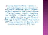 Размер бюджета Москвы сравним с размером бюджетов многих средних государств. Например, доходы сводного бюджета Украины в 2006 году составили 171,8 млрд гривен, что примерно равно 855 млрд руб., а у Москвы доходы были равны 800,8 млрд руб. Бюджет Москвы в 2008 году был равен бюджету Нью-Йорка в 2007 