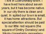 I live in Dzerzhinsky town. I have lived here about seven years, but it has become native. In our city there is clean and quiet. In spited our town is small, it has home attractions. But special attention should be paid to our little red square (the square of Dmitry Donskoy) and Nikolo-Ugreshskiy mo
