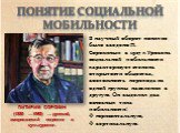 В научный оборот понятие было введено П. Сорокиным в 1927 г. Уровень социальной мобильности характеризует степень открытости общества, возможность перехода из одной группы населения в другую. Он выделил два основных типа мобильности: горизонтальную, вертикальную. ПИТИРИМ СОРОКИН (1889 —1968) — русск