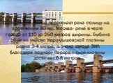 Серебряной лентой пересекает река столицу на протяжении 80 км. Москва- река в черте города от 110 до 250 метров ширины. Глубина реки на участке Карамышевской плотины равна 3-4 метра, а около завода ЗИЛ благодаря подпору Перервинской плотины достигает 6-8 метров.