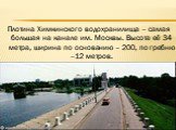 Плотина Химкинского водохранилища – самая большая на канале им. Москвы. Высота её 34 метра, ширина по основанию – 200, по гребню –12 метров.
