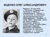 ИЩЕНКО ОЛЕГ АЛЕКСАНДРОВИЧ. Родился 25 мая 1979 г. Поступил в Тавдинский техникум в 1994г. на специальность "Ремонт и техническая эксплуатация деревообрабатывающего оборудования«. Призван 23 июля 1998 г, Командир танка в/ч 29483 Северо - Кавказкого военного округа. Погиб 5 марта 2000 г. Награжде
